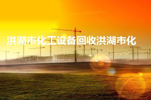 洪湖市化工设备回收洪湖市化工设备回收全攻略 快速拆除高价回收服务详解